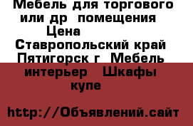 Мебель для торгового или др. помещения › Цена ­ 120 000 - Ставропольский край, Пятигорск г. Мебель, интерьер » Шкафы, купе   